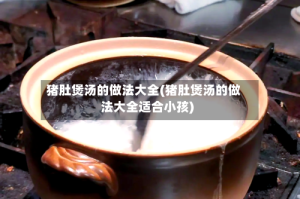 猪肚煲汤的做法大全(猪肚煲汤的做法大全适合小孩)