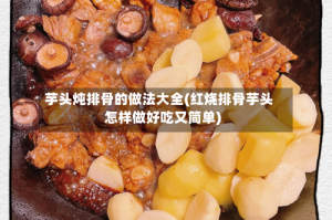 芋头炖排骨的做法大全(红烧排骨芋头怎样做好吃又简单)